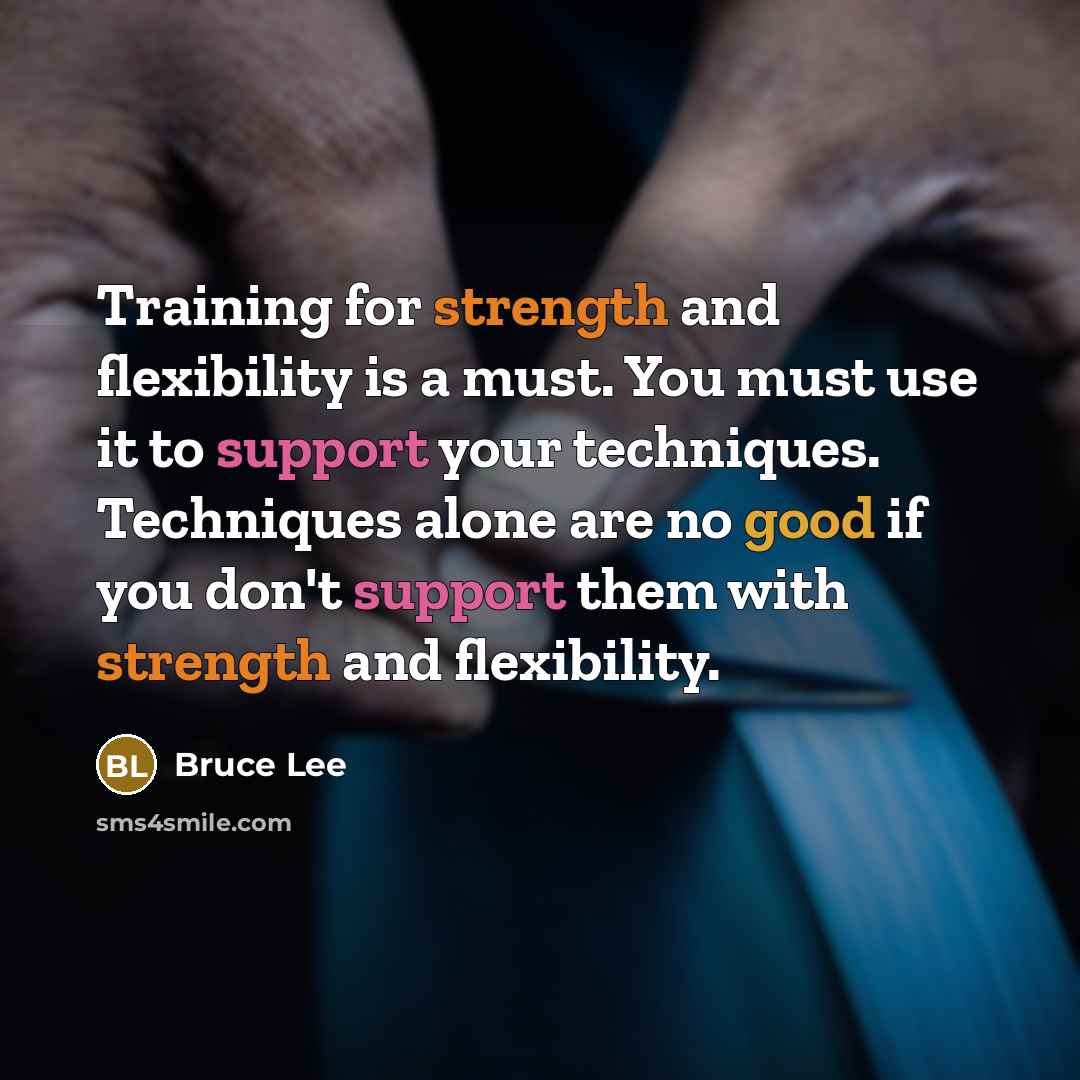 “Training for strength and flexibility is a must. You must use it to support your techniques. Techniques alone are no good if you don't support them with strength and flexibility.” quote by Bruce Lee