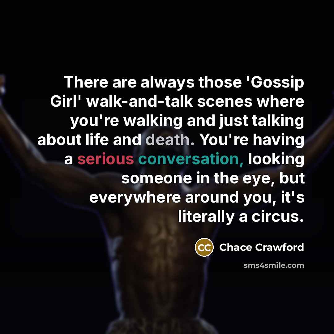 “There are always those 'Gossip Girl' walk-and-talk scenes where you're walking and just talking about life and death. You're having a serious conversation, looking someone in the eye, but everywhere around you, it's literally a circus.” quote by Chace Crawford