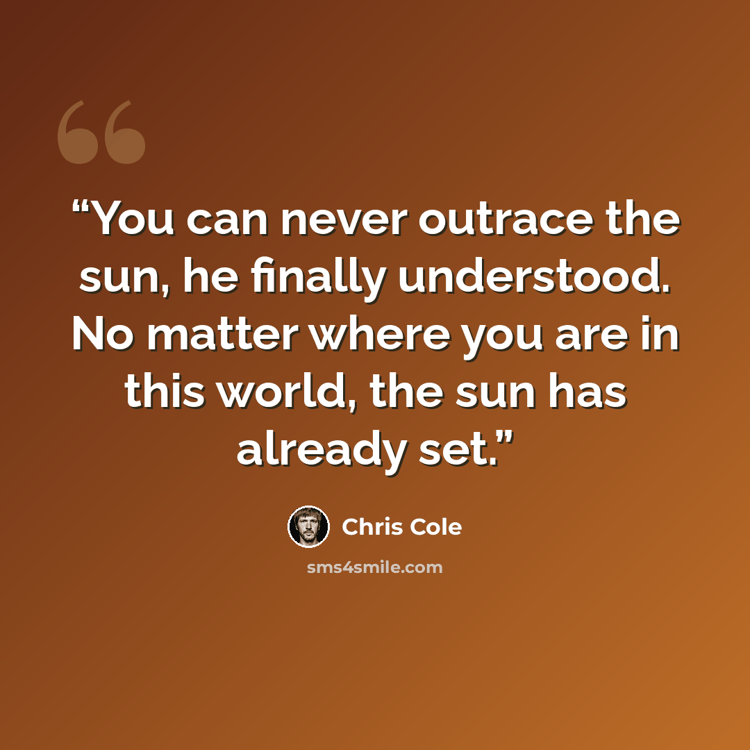 “You can never outrace the sun, he finally understood. No matter where you are in this world, the sun has already set.” quote by Chris Cole