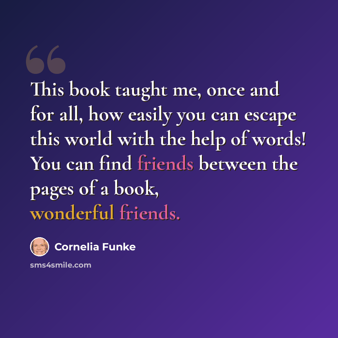“This book taught me, once and for all, how easily you can escape this world with the help of words! You can find friends between the pages of a book, wonderful friends.” quote by Cornelia Funke