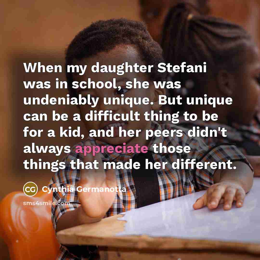 “When my daughter Stefani was in school, she was undeniably unique. But unique can be a difficult thing to be for a kid, and her peers didn't always appreciate those things that made her different.” quote by Cynthia Germanotta