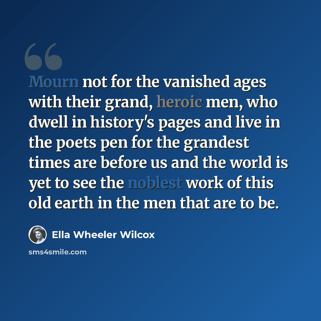 “Mourn not for the vanished ages with their grand, heroic men, who dwell in history's pages and live in the poets pen for the grandest times are before us and the world is yet to see the noblest work of this old earth in the men that are to be.” quote by Ella Wheeler Wilcox