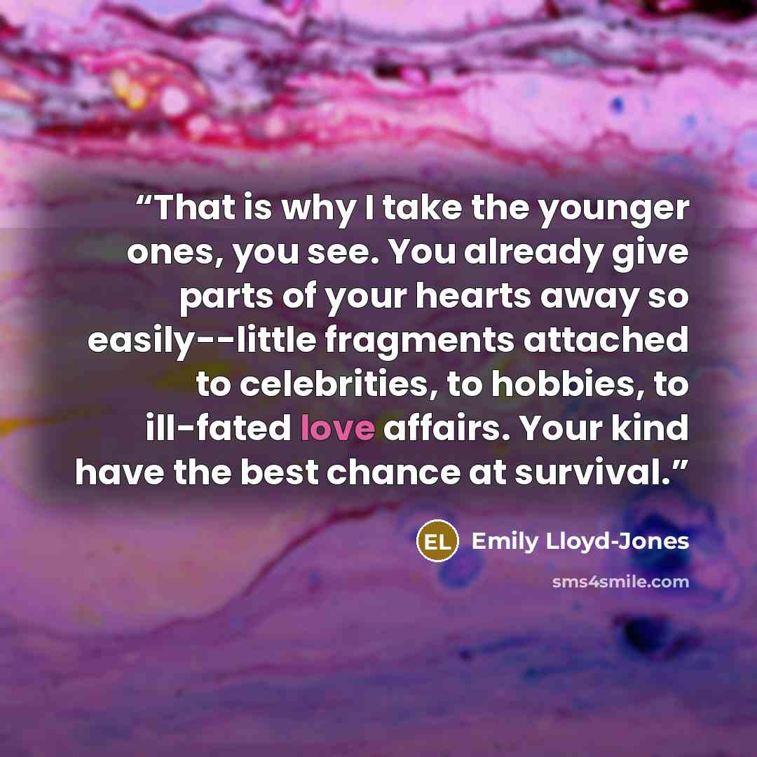 “That is why I take the younger ones, you see. You already give parts of your hearts away so easily--little fragments attached to celebrities, to hobbies, to ill-fated love affairs. Your kind have the best chance at survival.” quote by Emily Lloyd-Jones