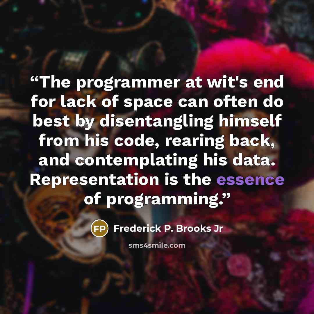 “The programmer at wit's end for lack of space can often do best by disentangling himself from his code, rearing back, and contemplating his data. Representation is the essence of programming.” quote by Frederick P. Brooks Jr