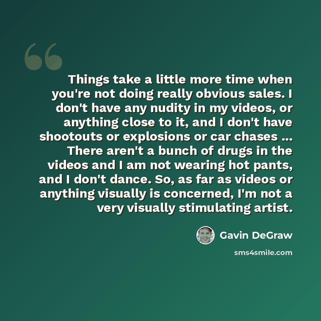 “Things take a little more time when you're not doing really obvious sales. I don't have any nudity in my videos, or anything close to it, and I don't have shootouts or explosions or car chases ... There aren't a bunch of drugs in the videos and I am not wearing hot pants, and I don't dance. So, as…” quote by Gavin DeGraw