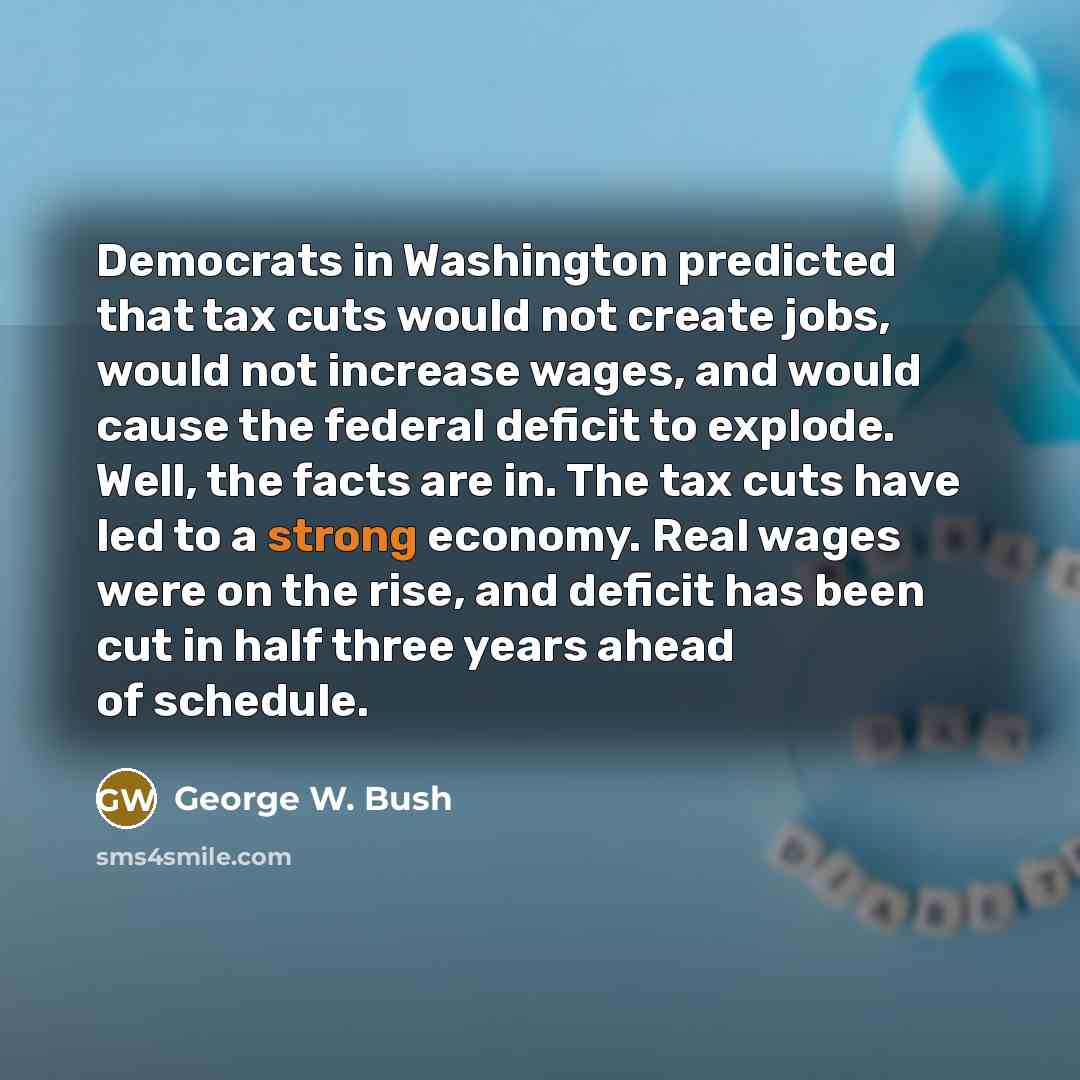“Democrats in Washington predicted that tax cuts would not create jobs, would not increase wages, and would cause the federal deficit to explode. Well, the facts are in. The tax cuts have led to a strong economy. Real wages were on the rise, and deficit has been cut in half three years ahead of…” quote by George W. Bush