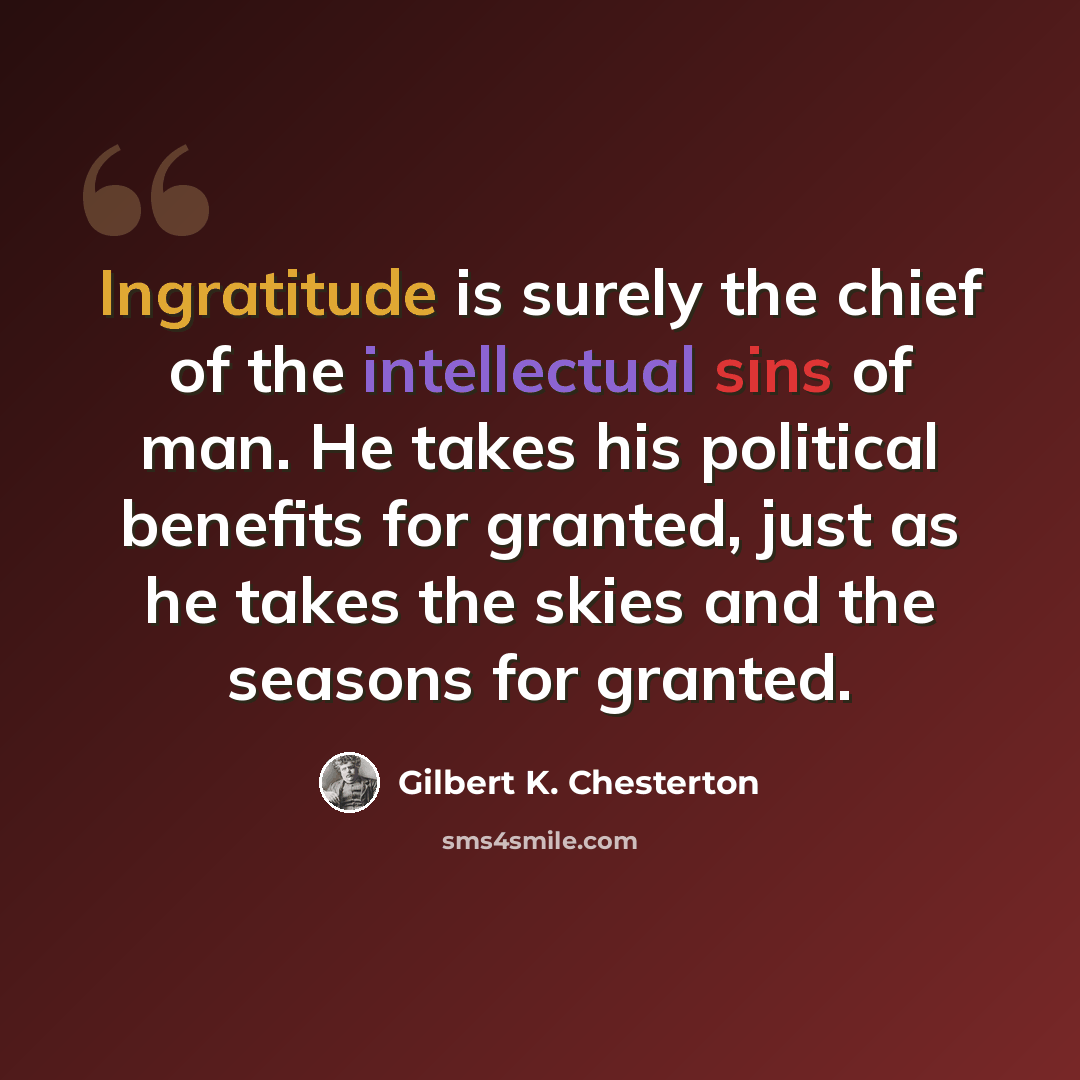 “Ingratitude is surely the chief of the intellectual sins of man. He takes his political benefits for granted, just as he takes the skies and the seasons for granted.” quote by Gilbert K. Chesterton