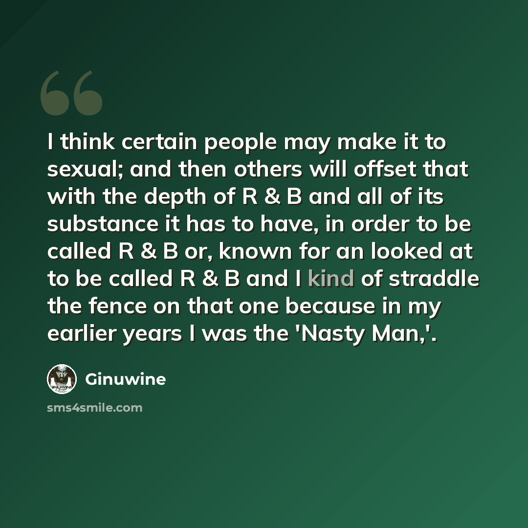 “I think certain people may make it to sexual; and then others will offset that with the depth of R & B and all of its substance it has to have, in order to be called R & B or, known for an looked at to be called R & B and I kind of straddle the fence on that one because in my earlier years I was…” quote by Ginuwine