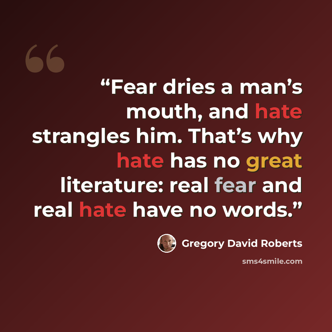 “Fear dries a man’s mouth, and hate strangles him. That’s why hate has no great literature: real fear and real hate have no words.” quote by Gregory David Roberts