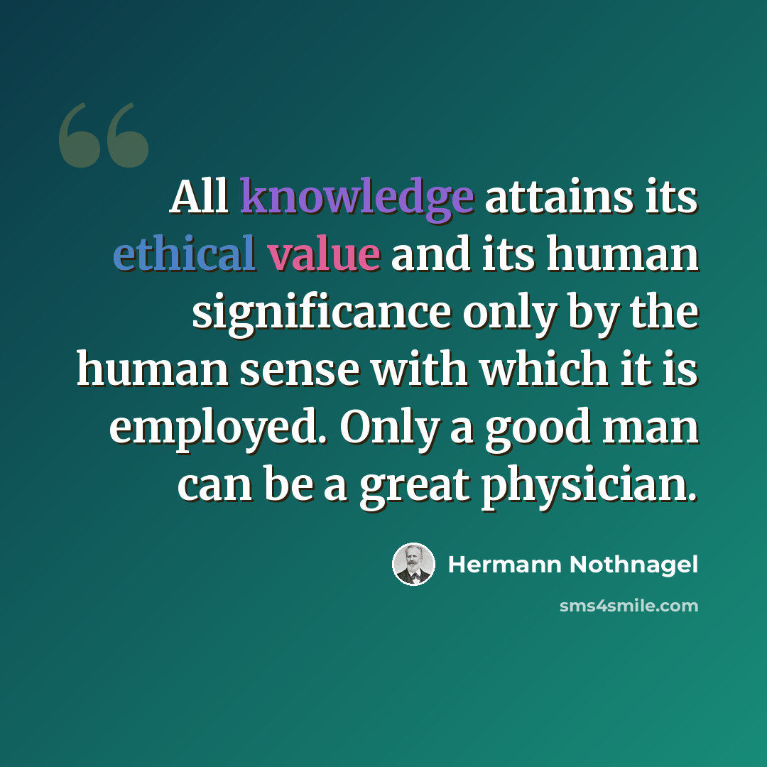 “All knowledge attains its ethical value and its human significance only by the human sense with which it is employed. Only a good man can be a great physician.” quote by Hermann Nothnagel