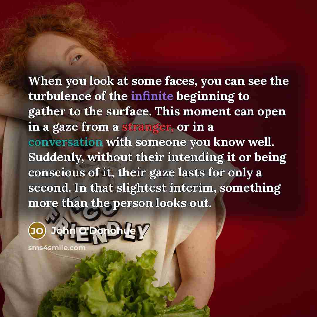 “When you look at some faces, you can see the turbulence of the infinite beginning to gather to the surface. This moment can open in a gaze from a stranger, or in a conversation with someone you know well. Suddenly, without their intending it or being conscious of it, their gaze lasts for only a…” quote by John O'Donohue