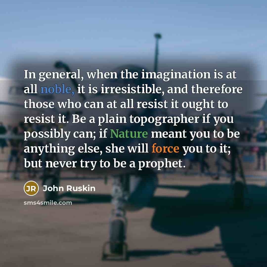 “In general, when the imagination is at all noble, it is irresistible, and therefore those who can at all resist it ought to resist it. Be a plain topographer if you possibly can; if Nature meant you to be anything else, she will force you to it; but never try to be a prophet.” quote by John Ruskin