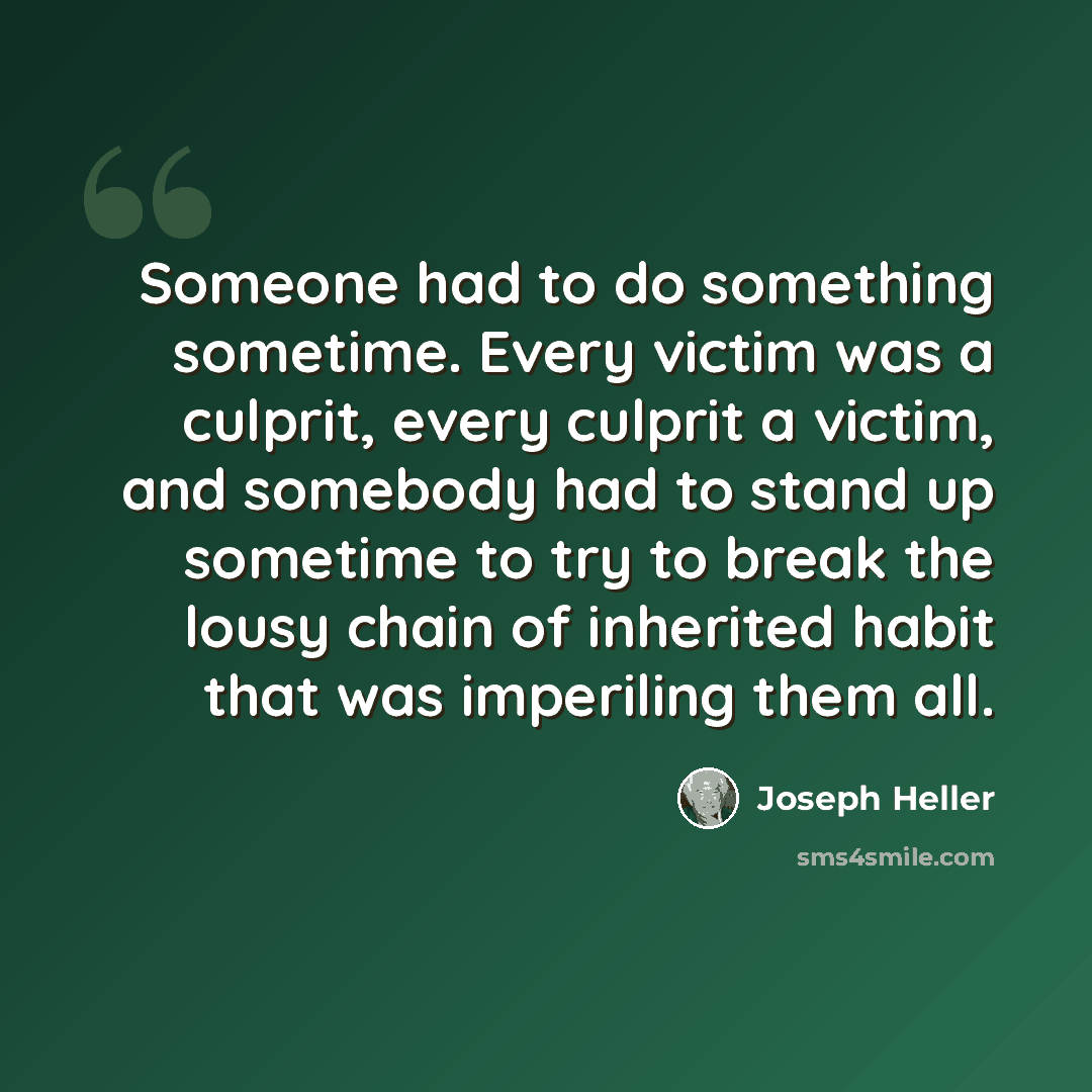 “Someone had to do something sometime. Every victim was a culprit, every culprit a victim, and somebody had to stand up sometime to try to break the lousy chain of inherited habit that was imperiling them all.” quote by Joseph Heller