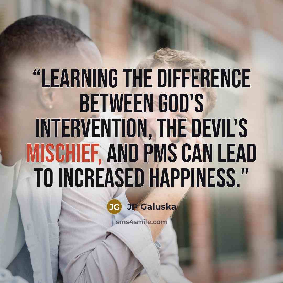 “Learning the difference between God's intervention, the devil's mischief, and PMS can lead to increased happiness.” quote by JP Galuska
