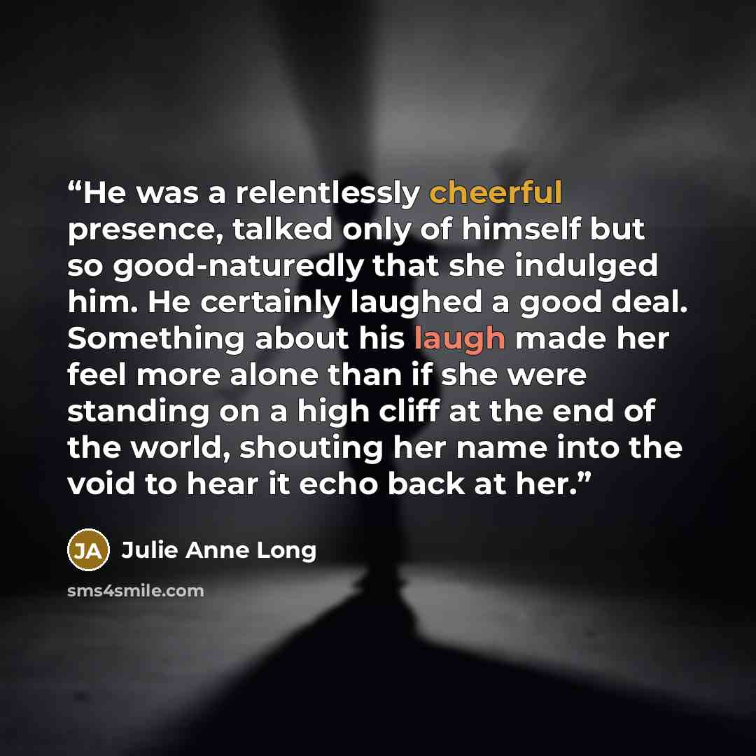 “He was a relentlessly cheerful presence, talked only of himself but so good-naturedly that she indulged him. He certainly laughed a good deal. Something about his laugh made her feel more alone than if she were standing on a high cliff at the end of the world, shouting her name into the void to…” quote by Julie Anne Long
