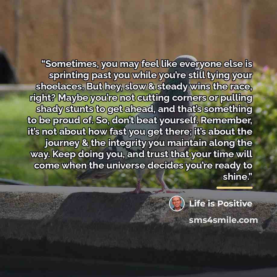 “Sometimes, you may feel like everyone else is sprinting past you while you’re still tying your shoelaces. But hey, slow & steady wins the race, right? Maybe you’re not cutting corners or pulling shady stunts to get ahead, and that’s something to be proud of. So, don’t beat yourself. Remember, it’s…” quote by Life is Positive