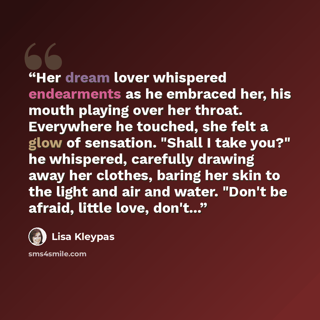“Her dream lover whispered endearments as he embraced her, his mouth playing over her throat. Everywhere he touched, she felt a glow of sensation. "Shall I take you?" he whispered, carefully drawing away her clothes, baring her skin to the light and air and water. "Don't be afraid, little love…” quote by Lisa Kleypas