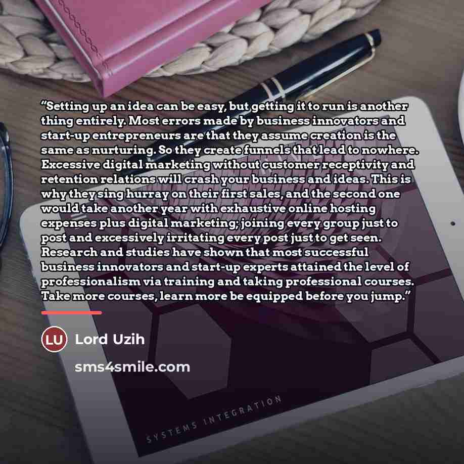 “Setting up an idea can be easy, but getting it to run is another thing entirely. Most errors made by business innovators and start-up entrepreneurs are that they assume creation is the same as nurturing. So they create funnels that lead to nowhere. Excessive digital marketing without customer…” quote by Lord Uzih