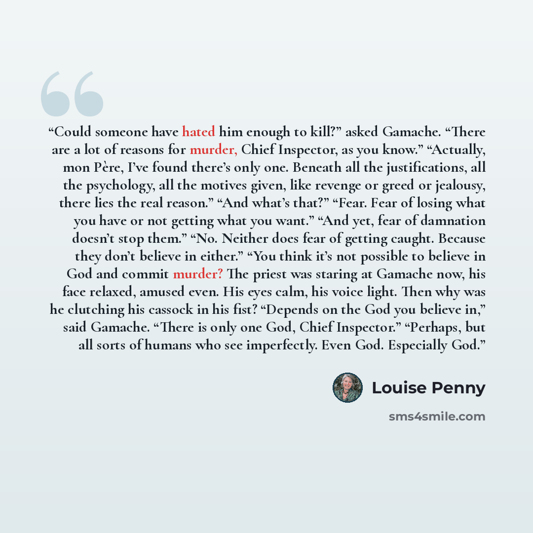 “Could someone have hated him enough to kill?” asked Gamache. “There are a lot of reasons for murder, Chief Inspector, as you know.” “Actually, mon Père, I’ve found there’s only one. Beneath all the justifications, all the psychology, all the motives given, like revenge or greed or jealousy, there…” quote by Louise Penny