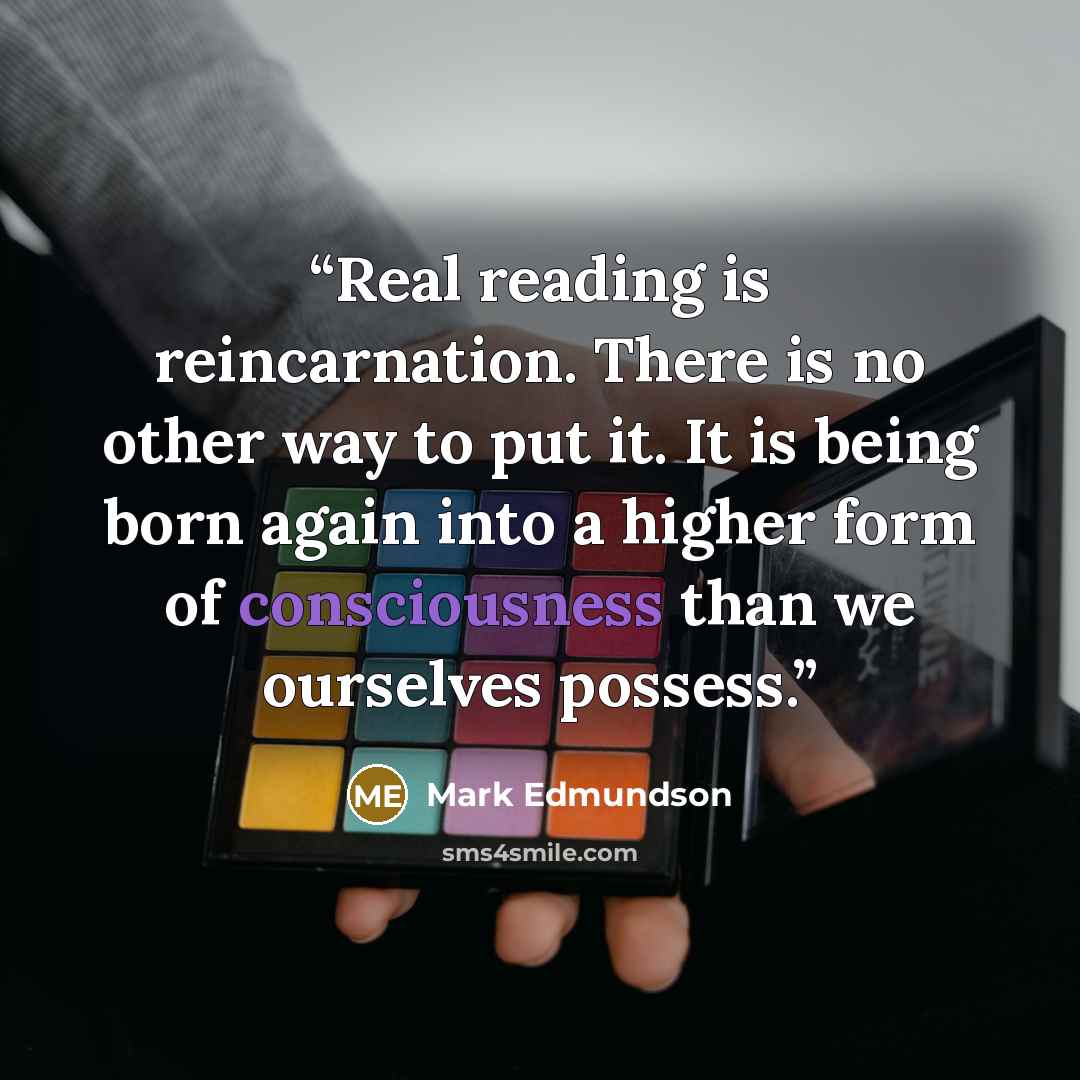 “Real reading is reincarnation. There is no other way to put it. It is being born again into a higher form of consciousness than we ourselves possess.” quote by Mark Edmundson