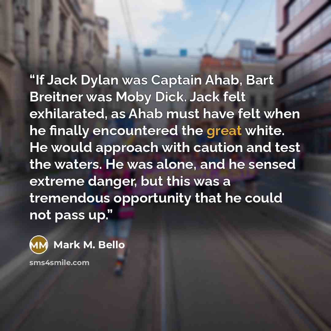 “If Jack Dylan was Captain Ahab, Bart Breitner was Moby Dick. Jack felt exhilarated, as Ahab must have felt when he finally encountered the great white. He would approach with caution and test the waters. He was alone, and he sensed extreme danger, but this was a tremendous opportunity that he…” quote by Mark M. Bello