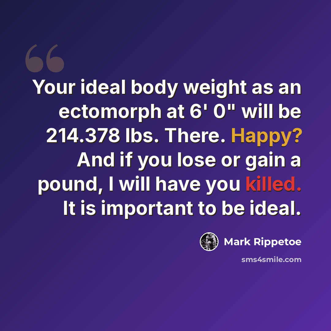 “Your ideal body weight as an ectomorph at 6' 0" will be 214.378 lbs. There. Happy? And if you lose or gain a pound, I will have you killed. It is important to be ideal.” quote by Mark Rippetoe