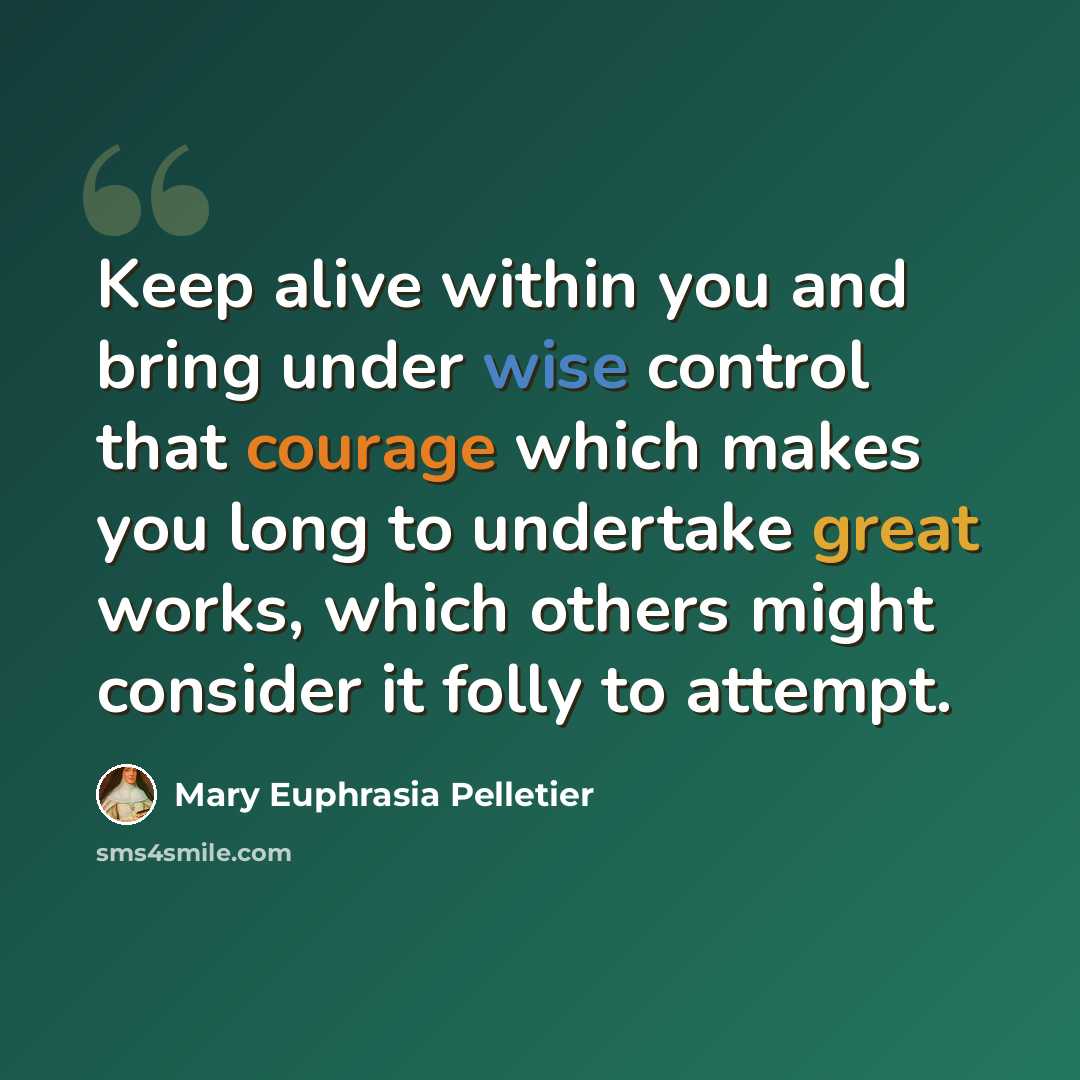 “Keep alive within you and bring under wise control that courage which makes you long to undertake great works, which others might consider it folly to attempt.” quote by Mary Euphrasia Pelletier