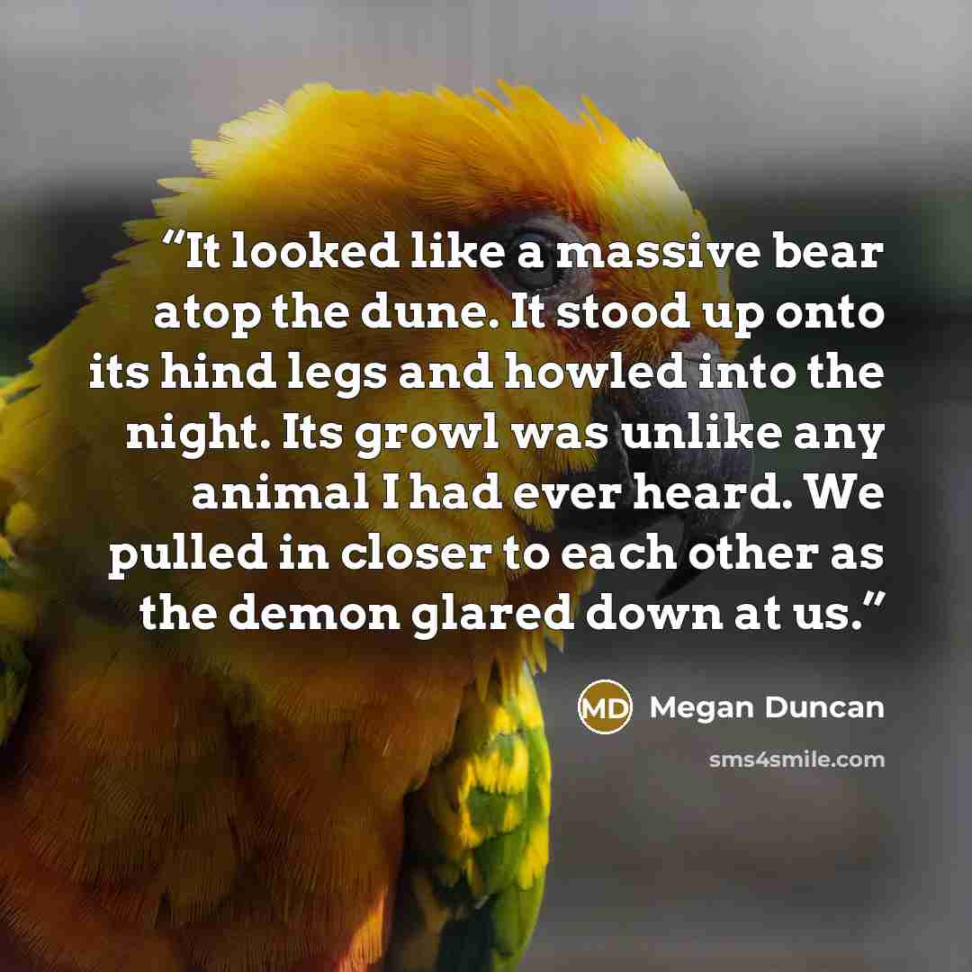 “It looked like a massive bear atop the dune. It stood up onto its hind legs and howled into the night. Its growl was unlike any animal I had ever heard. We pulled in closer to each other as the demon glared down at us.” quote by Megan Duncan