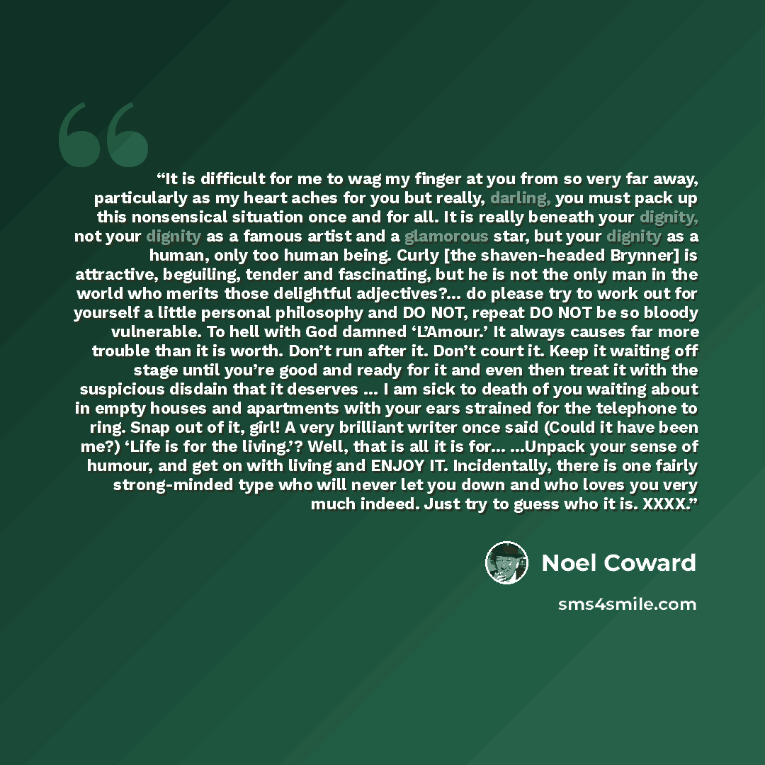 “It is difficult for me to wag my finger at you from so very far away, particularly as my heart aches for you but really, darling, you must pack up this nonsensical situation once and for all. It is really beneath your dignity, not your dignity as a famous artist and a glamorous star, but your…” quote by Noël Coward