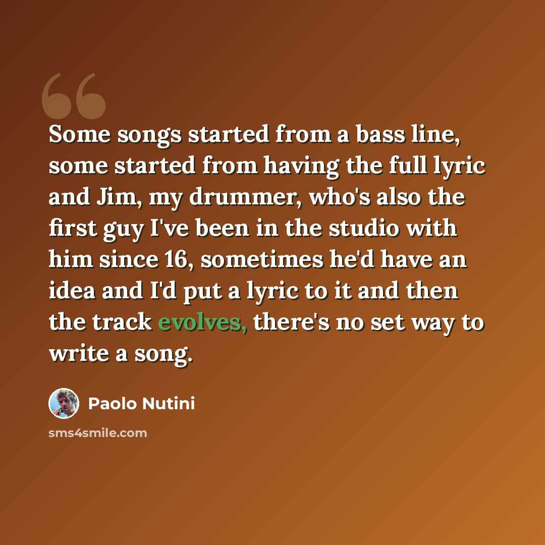 “Some songs started from a bass line, some started from having the full lyric and Jim, my drummer, who's also the first guy I've been in the studio with him since 16, sometimes he'd have an idea and I'd put a lyric to it and then the track evolves, there's no set way to write a song.” quote by Paolo Nutini