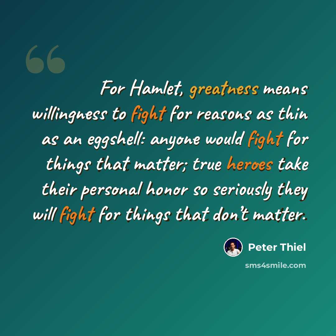 “For Hamlet, greatness means willingness to fight for reasons as thin as an eggshell: anyone would fight for things that matter; true heroes take their personal honor so seriously they will fight for things that don’t matter.” quote by Peter Thiel