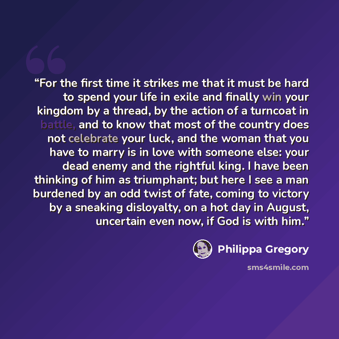 “For the first time it strikes me that it must be hard to spend your life in exile and finally win your kingdom by a thread, by the action of a turncoat in battle, and to know that most of the country does not celebrate your luck, and the woman that you have to marry is in love with someone else…” quote by Philippa Gregory