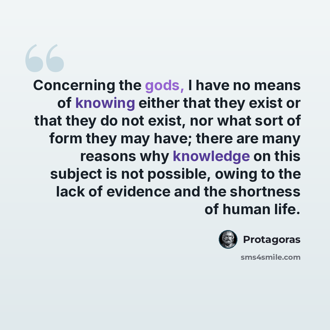 “Concerning the gods, I have no means of knowing either that they exist or that they do not exist, nor what sort of form they may have; there are many reasons why knowledge on this subject is not possible, owing to the lack of evidence and the shortness of human life.” quote by Protagoras