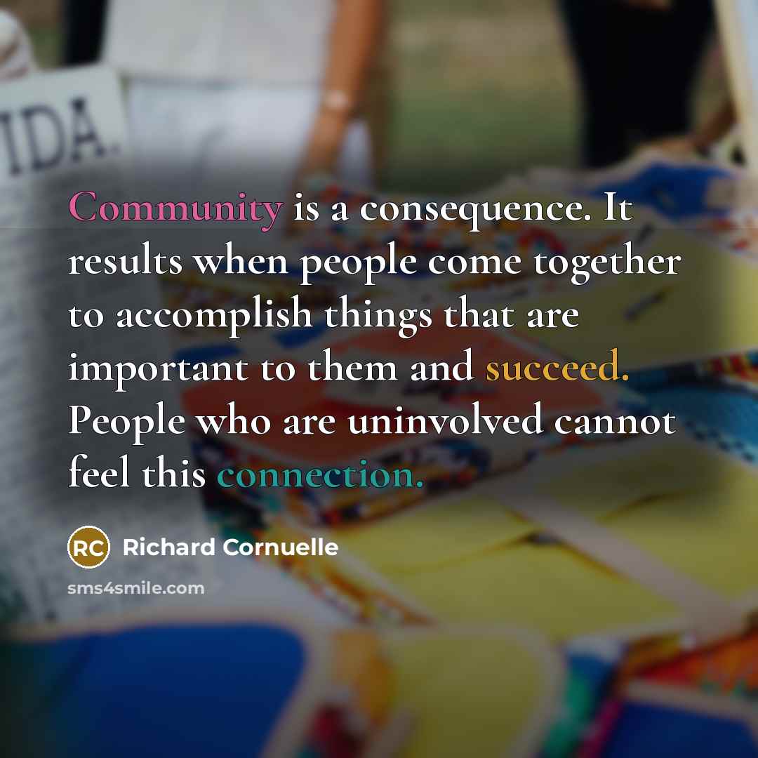 “Community is a consequence. It results when people come together to accomplish things that are important to them and succeed. People who are uninvolved cannot feel this connection.” quote by Richard Cornuelle