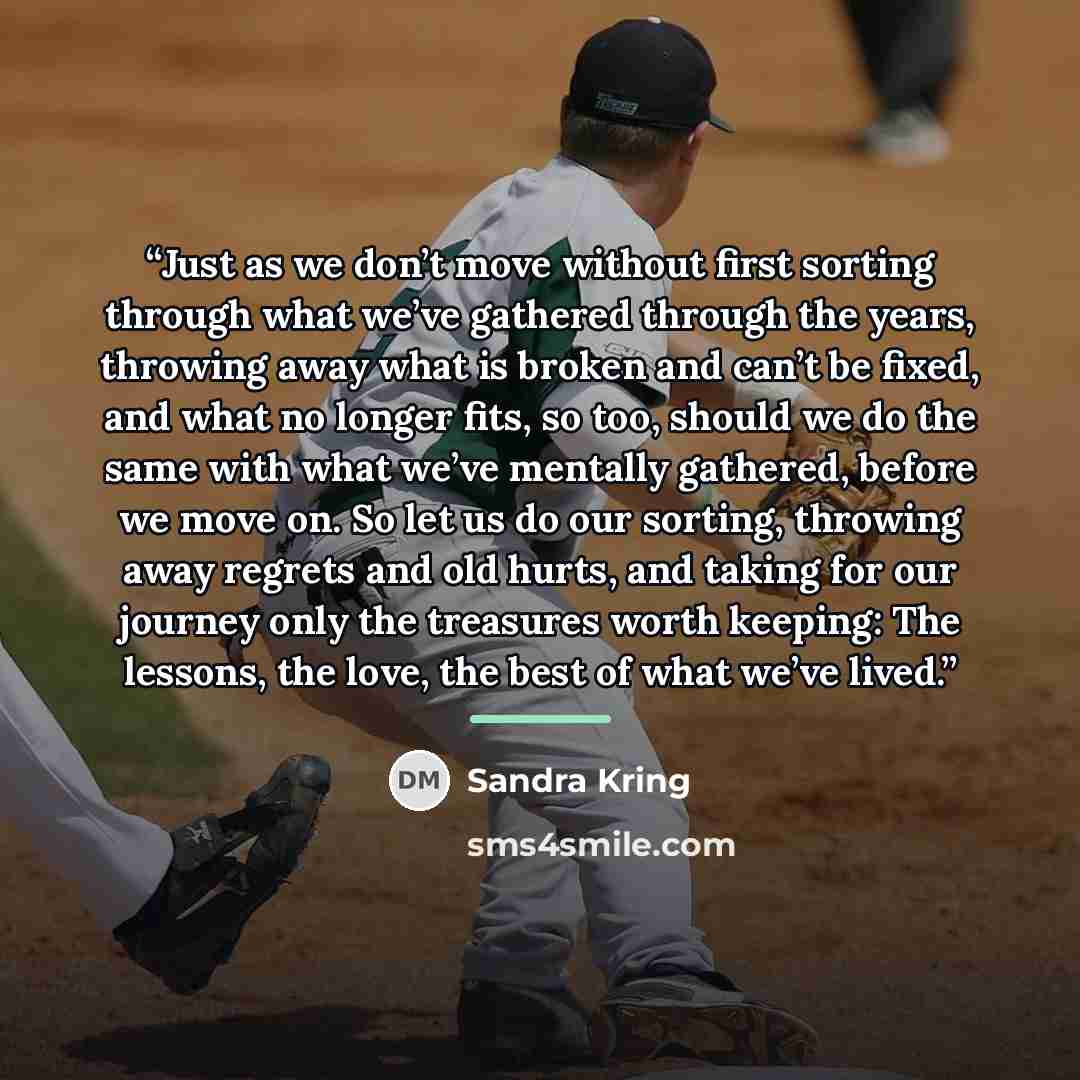 “Just as we don’t move without first sorting through what we’ve gathered through the years, throwing away what is broken and can’t be fixed, and what no longer fits, so too, should we do the same with what we’ve mentally gathered, before we move on. So let us do our sorting, throwing away regrets…” quote by Sandra Kring