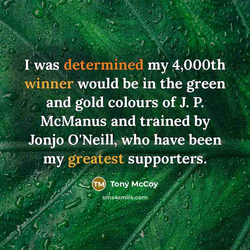 “I was determined my 4,000th winner would be in the green and gold colours of J. P. McManus and trained by Jonjo O'Neill, who have been my greatest supporters.” quote by Tony McCoy