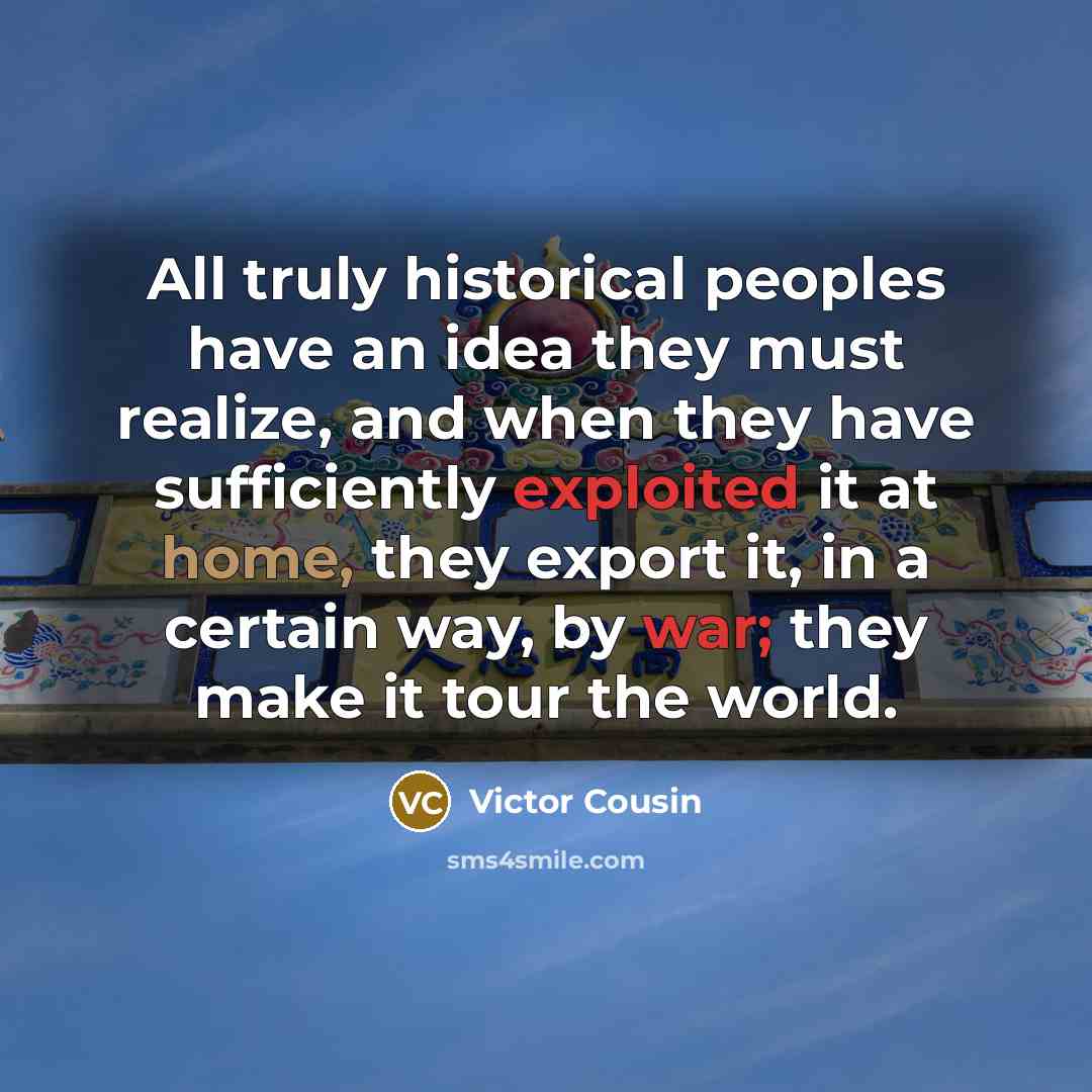 “All truly historical peoples have an idea they must realize, and when they have sufficiently exploited it at home, they export it, in a certain way, by war; they make it tour the world.” quote by Victor Cousin