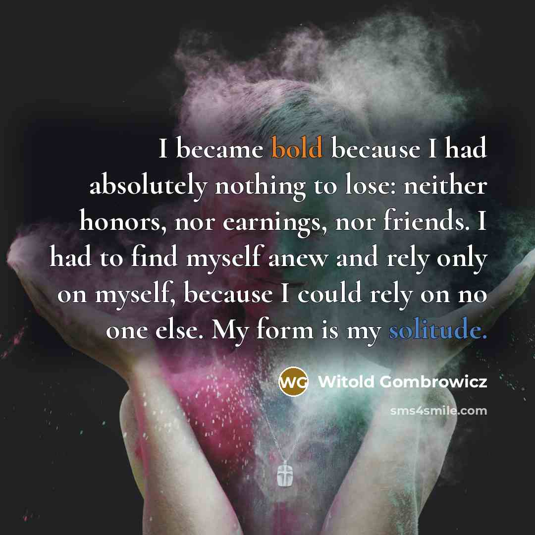 “I became bold because I had absolutely nothing to lose: neither honors, nor earnings, nor friends. I had to find myself anew and rely only on myself, because I could rely on no one else. My form is my solitude.” quote by Witold Gombrowicz