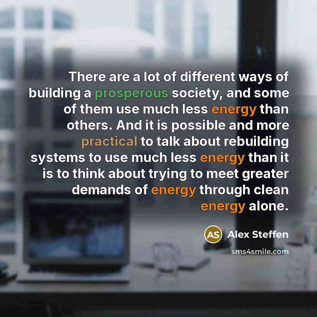 “There are a lot of different ways of building a prosperous society, and some of them use much less energy than others. And it is possible and more practical to talk about rebuilding systems to use much less energy than it is to think about trying to meet greater demands of energy through clean…” quote by Alex Steffen