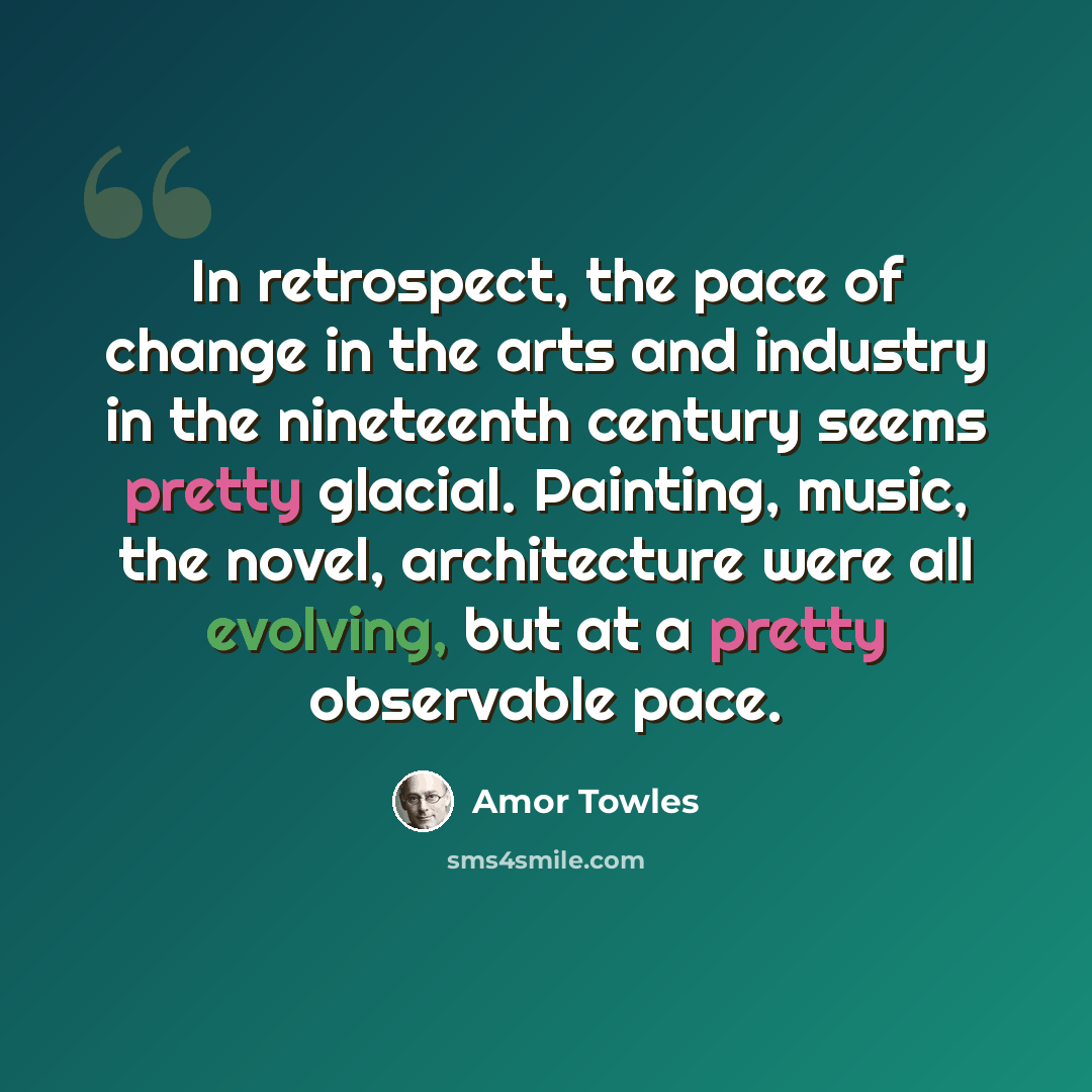 “In retrospect, the pace of change in the arts and industry in the nineteenth century seems pretty glacial. Painting, music, the novel, architecture were all evolving, but at a pretty observable pace.” quote by Amor Towles