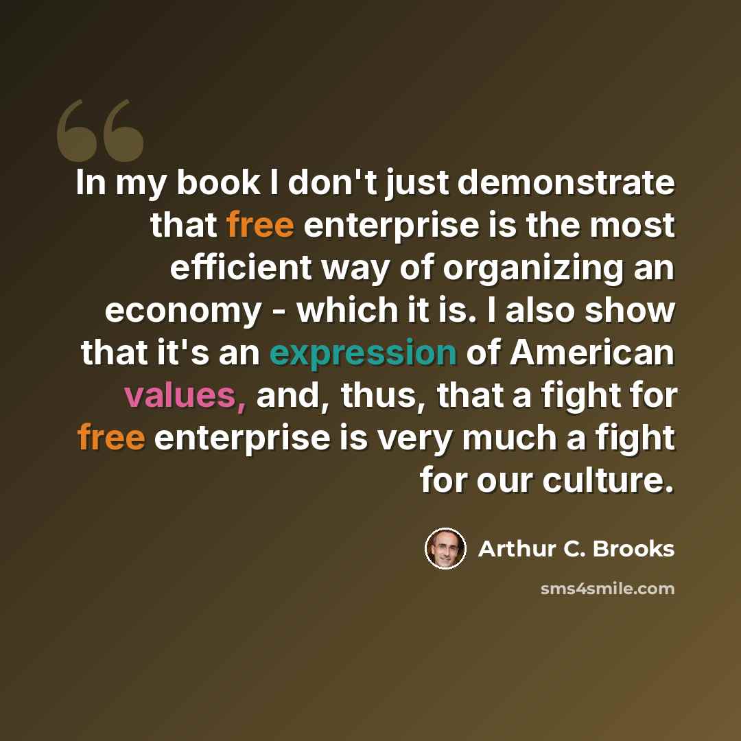 “In my book I don't just demonstrate that free enterprise is the most efficient way of organizing an economy - which it is. I also show that it's an expression of American values, and, thus, that a fight for free enterprise is very much a fight for our culture.” quote by Arthur C. Brooks