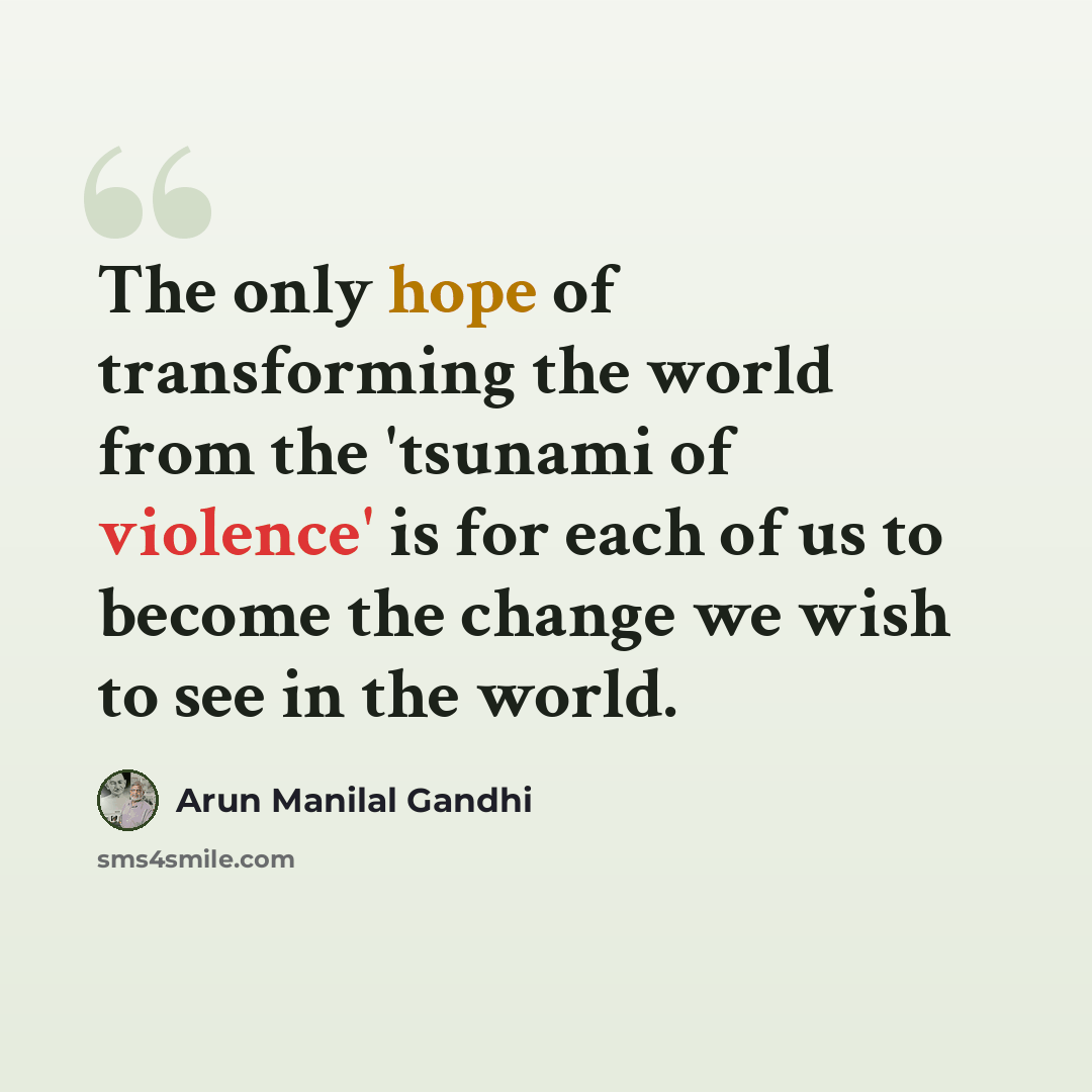 “The only hope of transforming the world from the 'tsunami of violence' is for each of us to become the change we wish to see in the world.” quote by Arun Manilal Gandhi