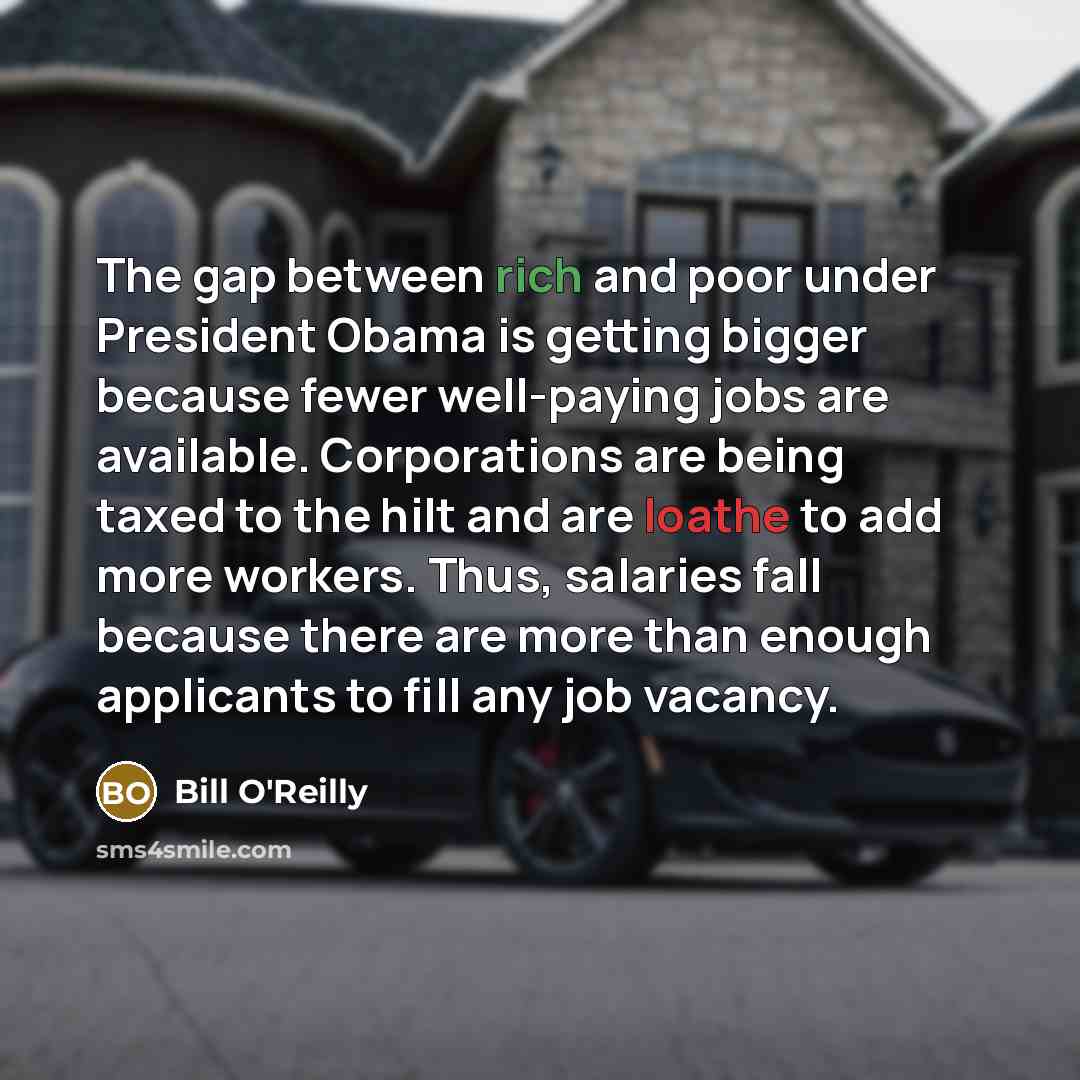 “The gap between rich and poor under President Obama is getting bigger because fewer well-paying jobs are available. Corporations are being taxed to the hilt and are loathe to add more workers. Thus, salaries fall because there are more than enough applicants to fill any job vacancy.” quote by Bill O'Reilly