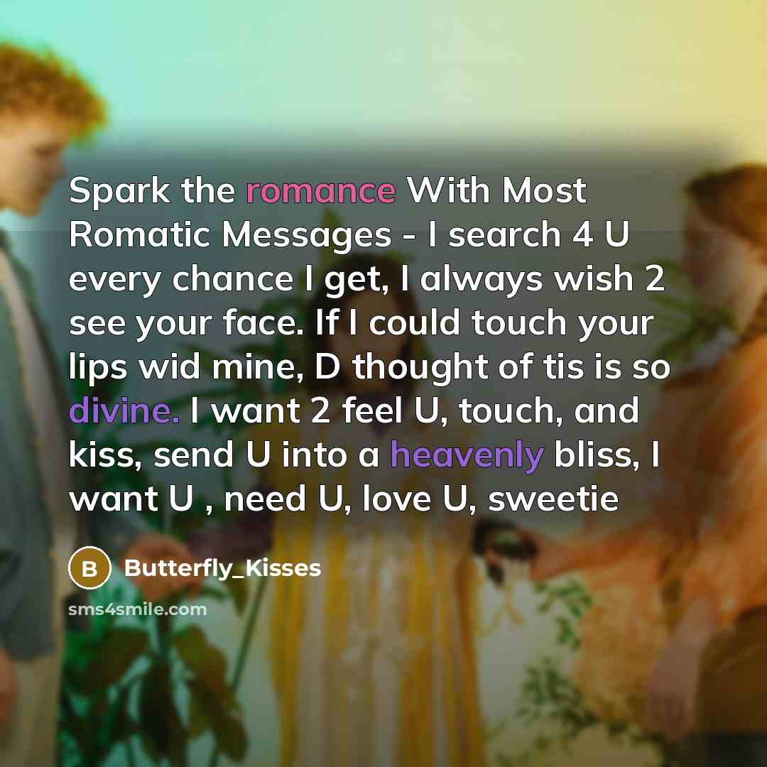 “Spark the romance With Most Romatic Messages - I search 4 U every chance I get, I always wish 2 see your face. If I could touch your lips wid mine, D thought of tis is so divine. I want 2 feel U, touch, and kiss, send U into a heavenly bliss, I want U , need U, love U, sweetie” quote by Butterfly_Kisses