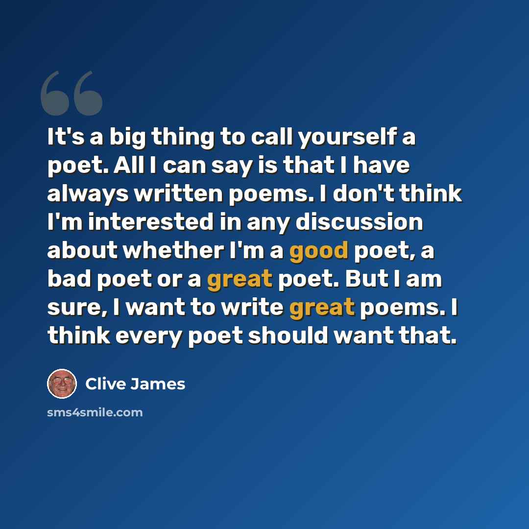 “It's a big thing to call yourself a poet. All I can say is that I have always written poems. I don't think I'm interested in any discussion about whether I'm a good poet, a bad poet or a great poet. But I am sure, I want to write great poems. I think every poet should want that.” quote by Clive James