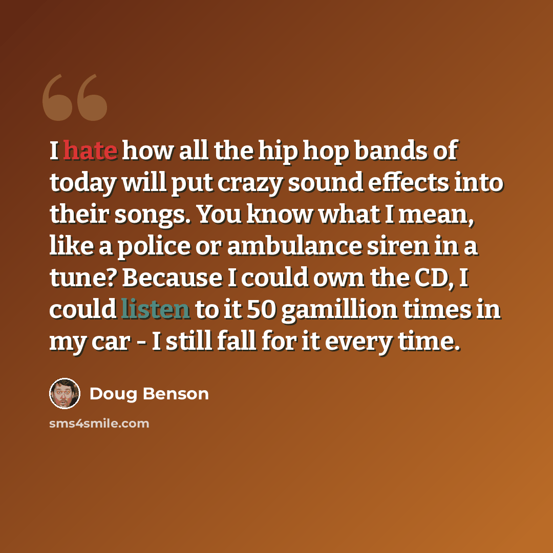 “I hate how all the hip hop bands of today will put crazy sound effects into their songs. You know what I mean, like a police or ambulance siren in a tune? Because I could own the CD, I could listen to it 50 gamillion times in my car - I still fall for it every time.” quote by Doug Benson