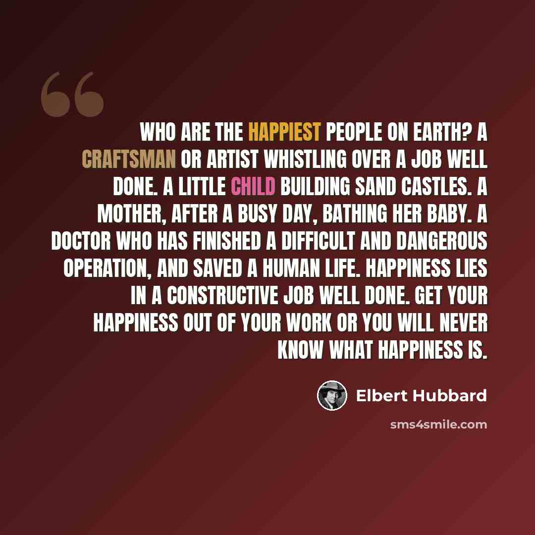 “Who are the happiest people on earth? A craftsman or artist whistling over a job well done. A little child building sand castles. A mother, after a busy day, bathing her baby. A doctor who has finished a difficult and dangerous operation, and saved a human life. Happiness lies in a constructive…” quote by Elbert Hubbard