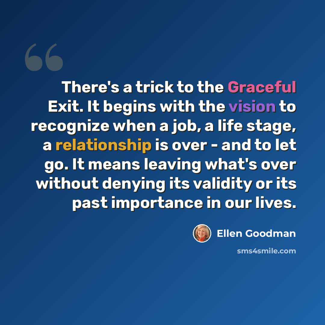 “There's a trick to the Graceful Exit. It begins with the vision to recognize when a job, a life stage, a relationship is over - and to let go. It means leaving what's over without denying its validity or its past importance in our lives.” quote by Ellen Goodman