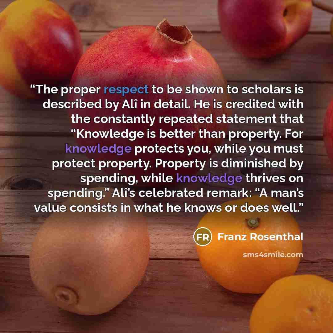 “The proper respect to be shown to scholars is described by Alî in detail. He is credited with the constantly repeated statement that “Knowledge is better than property. For knowledge protects you, while you must protect property. Property is diminished by spending, while knowledge thrives on…” quote by Franz Rosenthal