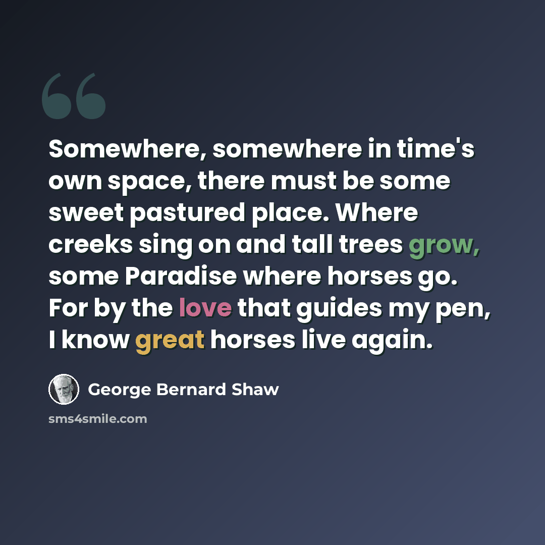 “Somewhere, somewhere in time's own space, there must be some sweet pastured place. Where creeks sing on and tall trees grow, some Paradise where horses go. For by the love that guides my pen, I know great horses live again.” quote by George Bernard Shaw